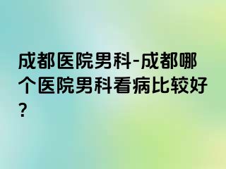 成都医院男科-成都哪个医院男科看病比较好？