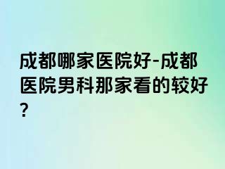 成都哪家医院好-成都医院男科那家看的较好？