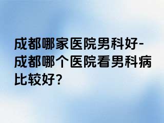 成都哪家医院男科好-成都哪个医院看男科病比较好？