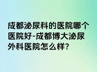 成都泌尿科的医院哪个医院好-成都博大泌尿外科医院怎么样？