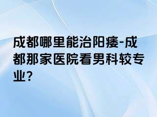 成都哪里能治阳痿-成都那家医院看男科较专业？