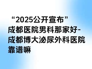“2025公开宣布”成都医院男科那家好-成都博大泌尿外科医院靠谱嘛