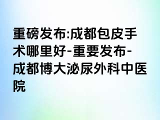 重磅发布:成都包皮手术哪里好-重要发布-成都博大泌尿外科中医院