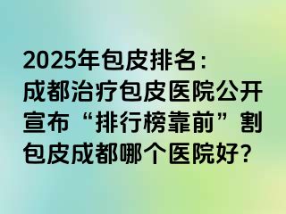 2025年包皮排名：成都治疗包皮医院公开宣布“排行榜靠前”割包皮成都哪个医院好？