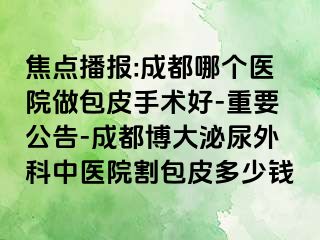 焦点播报:成都哪个医院做包皮手术好-重要公告-成都博大泌尿外科中医院割包皮多少钱