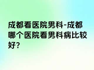 成都看医院男科-成都哪个医院看男科病比较好？