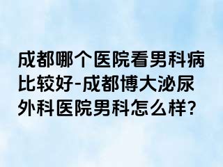成都哪个医院看男科病比较好-成都博大泌尿外科医院男科怎么样？