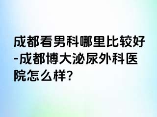 成都看男科哪里比较好-成都博大泌尿外科医院怎么样？