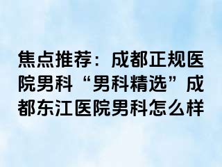焦点推荐：成都正规医院男科“男科精选”成都东江医院男科怎么样