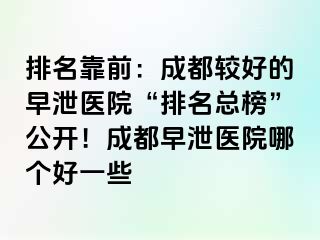 排名靠前：成都较好的早泄医院“排名总榜”公开！成都早泄医院哪个好一些