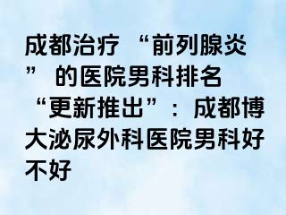 成都治疗 “前列腺炎” 的医院男科排名 “更新推出”：成都博大泌尿外科医院男科好不好
