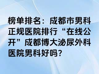 榜单排名：成都市男科正规医院排行“在线公开”成都博大泌尿外科医院男科好吗？