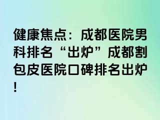 健康焦点：成都医院男科排名“出炉”成都割包皮医院口碑排名出炉!