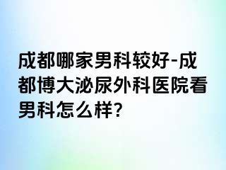 成都哪家男科较好-成都博大泌尿外科医院看男科怎么样？