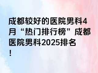 成都较好的医院男科4月“热门排行榜”成都医院男科2025排名！
