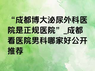 “成都博大泌尿外科医院是正规医院”_成都看医院男科哪家好公开推荐