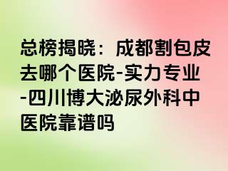 总榜揭晓：成都割包皮去哪个医院-实力专业-四川博大泌尿外科中医院靠谱吗