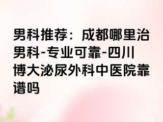 男科推荐：成都哪里治男科-专业可靠-四川博大泌尿外科中医院靠谱吗