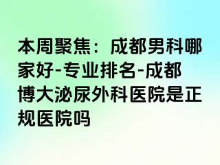 本周聚焦：成都男科哪家好-专业排名-成都博大泌尿外科医院是正规医院吗