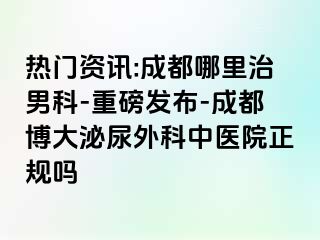 热门资讯:成都哪里治男科-重磅发布-成都博大泌尿外科中医院正规吗