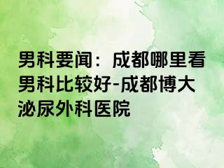 男科要闻：成都哪里看男科比较好-成都博大泌尿外科医院