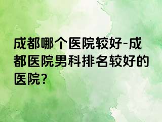 成都哪个医院较好-成都医院男科排名较好的医院？