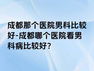 成都那个医院男科比较好-成都哪个医院看男科病比较好？
