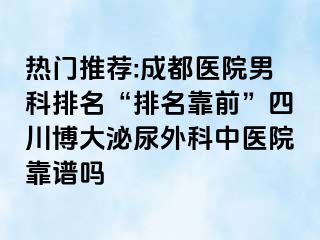 热门推荐:成都医院男科排名“排名靠前”四川博大泌尿外科中医院靠谱吗