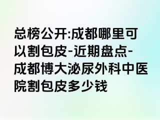 总榜公开:成都哪里可以割包皮-近期盘点-成都博大泌尿外科中医院割包皮多少钱