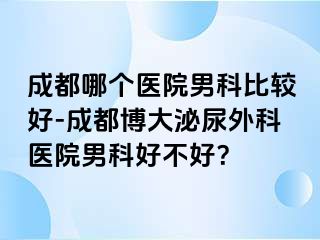 成都哪个医院男科比较好-成都博大泌尿外科医院男科好不好？