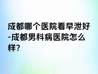 成都哪个医院看早泄好-成都男科病医院怎么样？