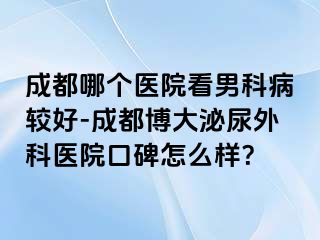 成都哪个医院看男科病较好-成都博大泌尿外科医院口碑怎么样？