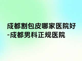成都割包皮哪家医院好-成都男科正规医院