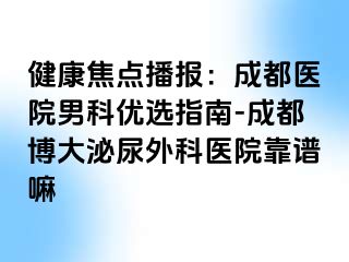 健康焦点播报：成都医院男科优选指南-成都博大泌尿外科医院靠谱嘛
