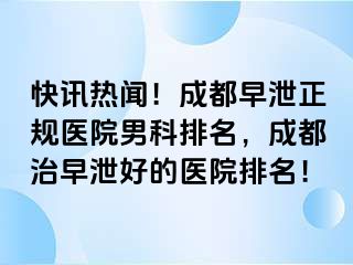 快讯热闻！成都早泄正规医院男科排名，成都治早泄好的医院排名！