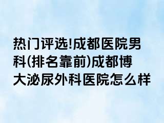热门评选!成都医院男科(排名靠前)成都博大泌尿外科医院怎么样