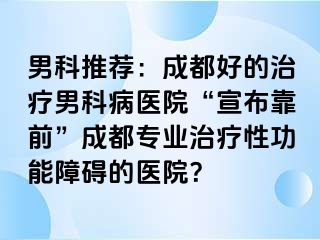 男科推荐：成都好的治疗男科病医院“宣布靠前”成都专业治疗性功能障碍的医院？