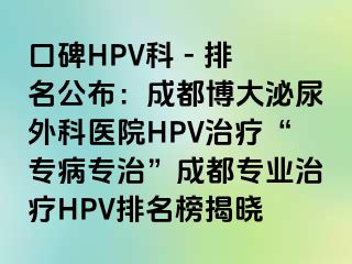 口碑HPV科 - 排名公布：成都博大泌尿外科医院HPV治疗“专病专治”成都专业治疗HPV排名榜揭晓
