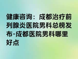 健康咨询：成都治疗前列腺炎医院男科总榜发布-成都医院男科哪里好点