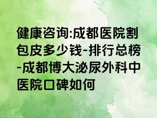 健康咨询:成都医院割包皮多少钱-排行总榜-成都博大泌尿外科中医院口碑如何
