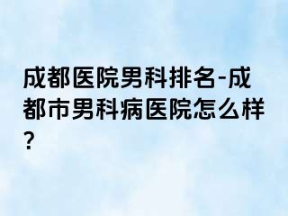 成都医院男科排名-成都市男科病医院怎么样？