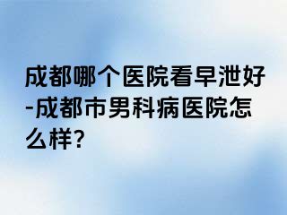 成都哪个医院看早泄好-成都市男科病医院怎么样？