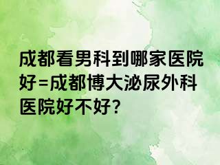 成都看男科到哪家医院好=成都博大泌尿外科医院好不好？