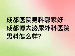 成都医院男科哪家好-成都博大泌尿外科医院男科怎么样？