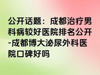 公开话题：成都治疗男科病较好医院排名公开-成都博大泌尿外科医院口碑好吗