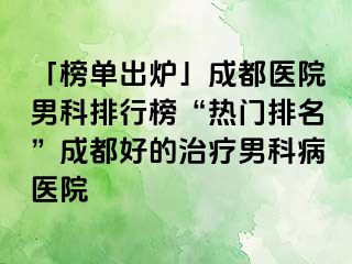 「榜单出炉」成都医院男科排行榜“热门排名”成都好的治疗男科病医院