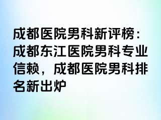 成都医院男科新评榜：成都东江医院男科专业信赖，成都医院男科排名新出炉