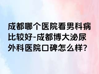 成都哪个医院看男科病比较好-成都博大泌尿外科医院口碑怎么样？
