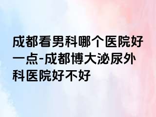 成都看男科哪个医院好一点-成都博大泌尿外科医院好不好