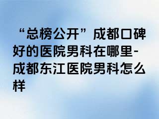“总榜公开”成都口碑好的医院男科在哪里-成都东江医院男科怎么样